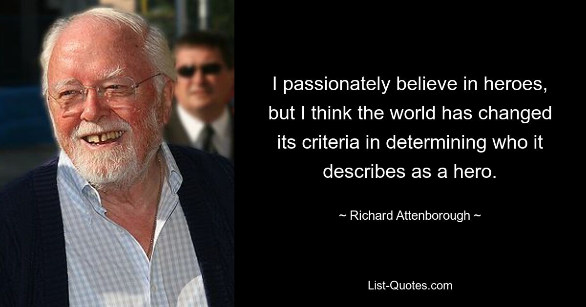 I passionately believe in heroes, but I think the world has changed its criteria in determining who it describes as a hero. — © Richard Attenborough