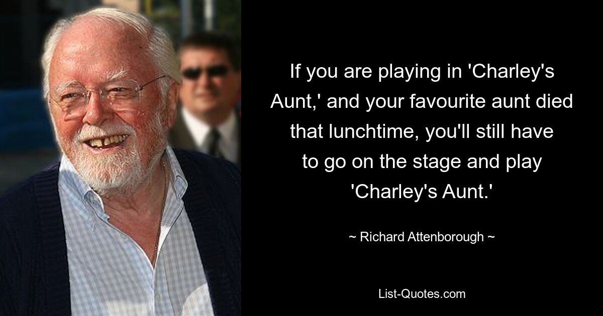 If you are playing in 'Charley's Aunt,' and your favourite aunt died that lunchtime, you'll still have to go on the stage and play 'Charley's Aunt.' — © Richard Attenborough