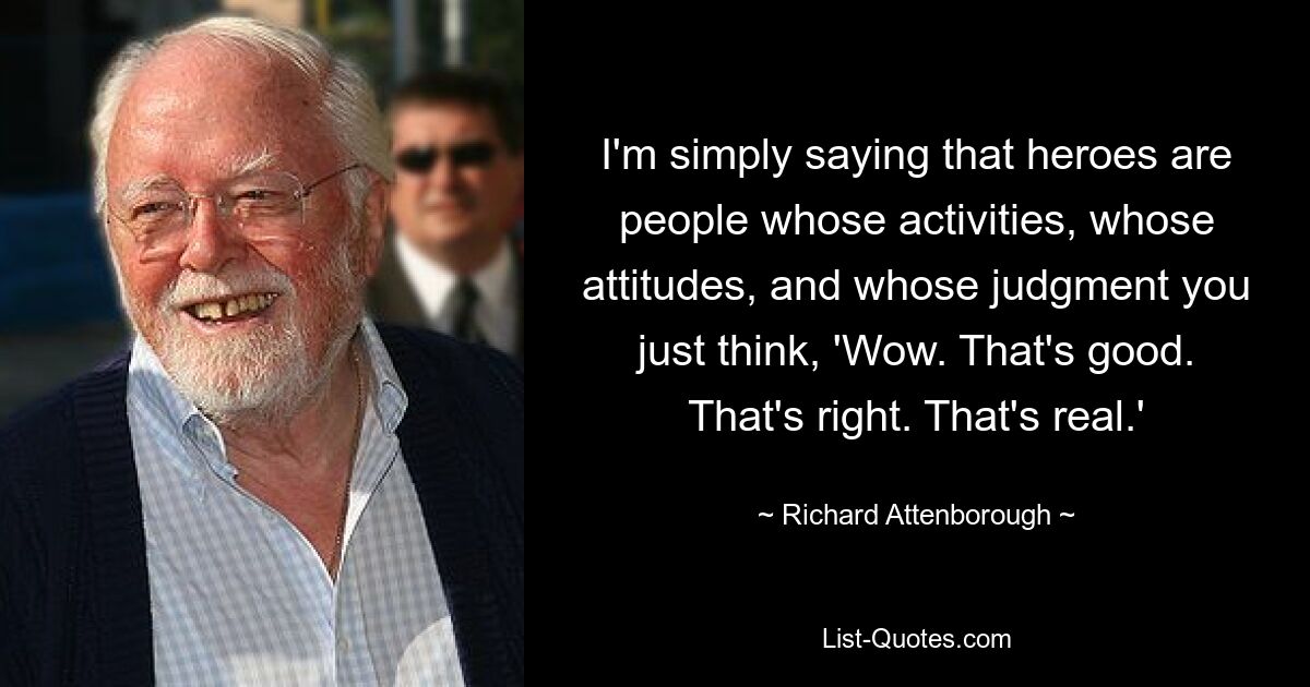 I'm simply saying that heroes are people whose activities, whose attitudes, and whose judgment you just think, 'Wow. That's good. That's right. That's real.' — © Richard Attenborough