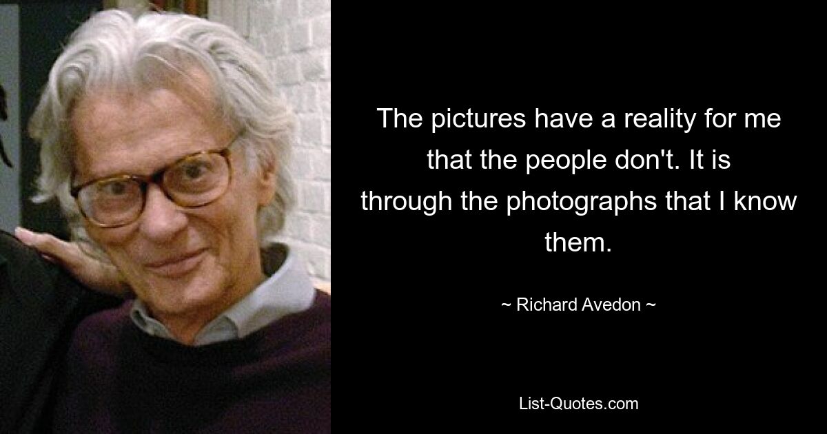 The pictures have a reality for me that the people don't. It is through the photographs that I know them. — © Richard Avedon