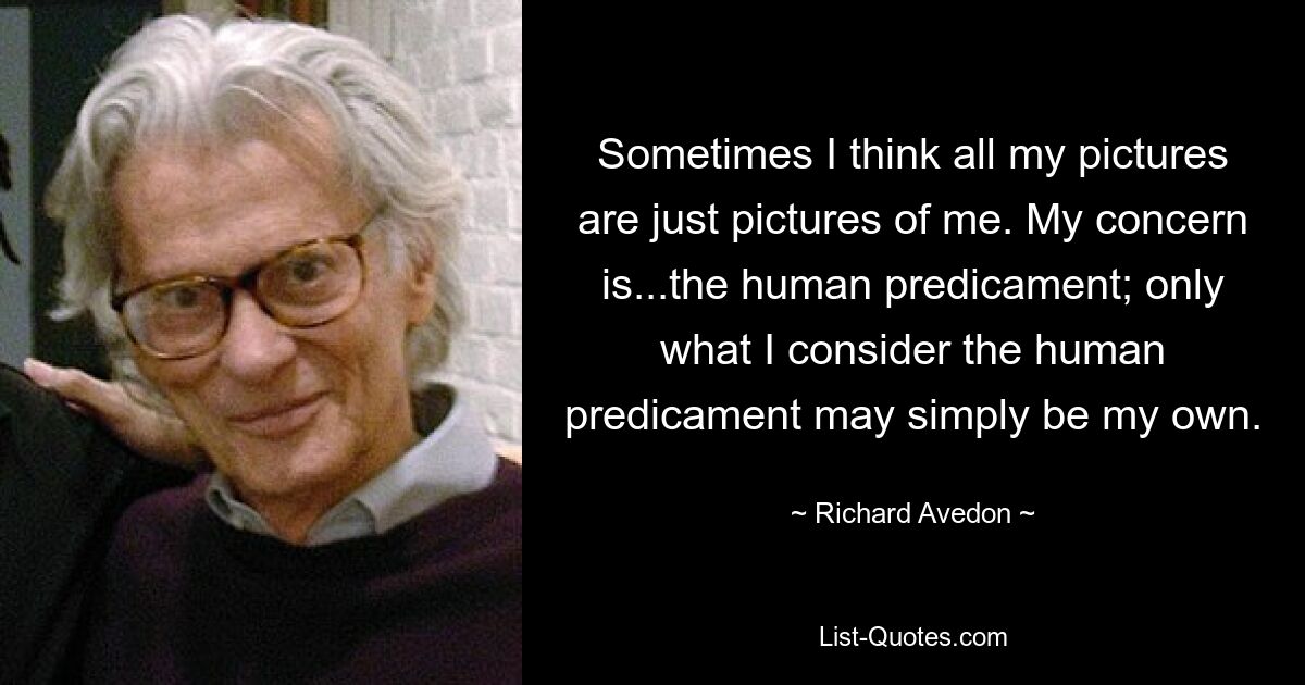 Sometimes I think all my pictures are just pictures of me. My concern is...the human predicament; only what I consider the human predicament may simply be my own. — © Richard Avedon