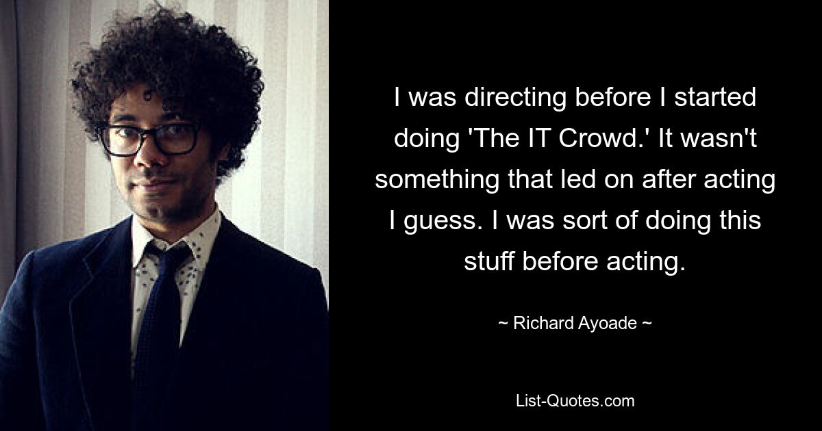 I was directing before I started doing 'The IT Crowd.' It wasn't something that led on after acting I guess. I was sort of doing this stuff before acting. — © Richard Ayoade