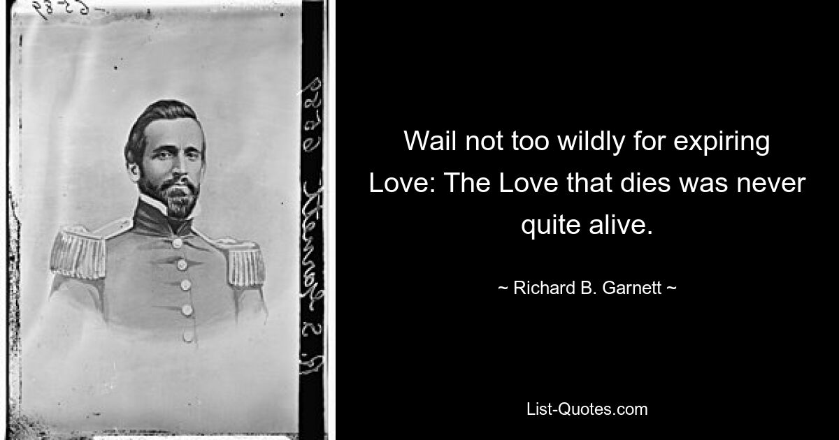 Wail not too wildly for expiring Love: The Love that dies was never quite alive. — © Richard B. Garnett