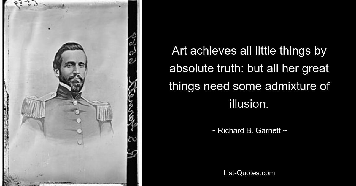 Die Kunst erreicht alle kleinen Dinge durch absolute Wahrheit; aber all ihre großen Dinge brauchen eine Beimischung von Illusion. — © Richard B. Garnett