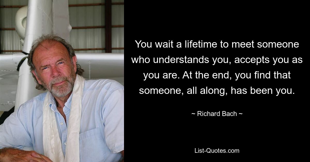 You wait a lifetime to meet someone who understands you, accepts you as you are. At the end, you find that someone, all along, has been you. — © Richard Bach