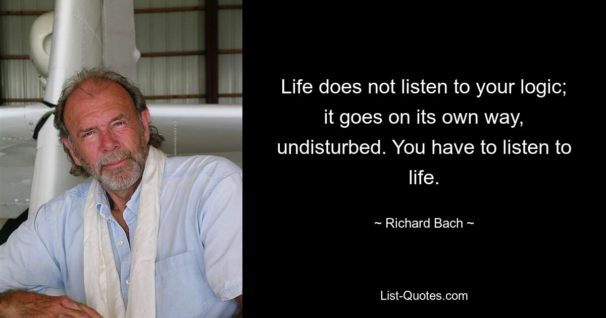 Life does not listen to your logic; it goes on its own way, undisturbed. You have to listen to life. — © Richard Bach