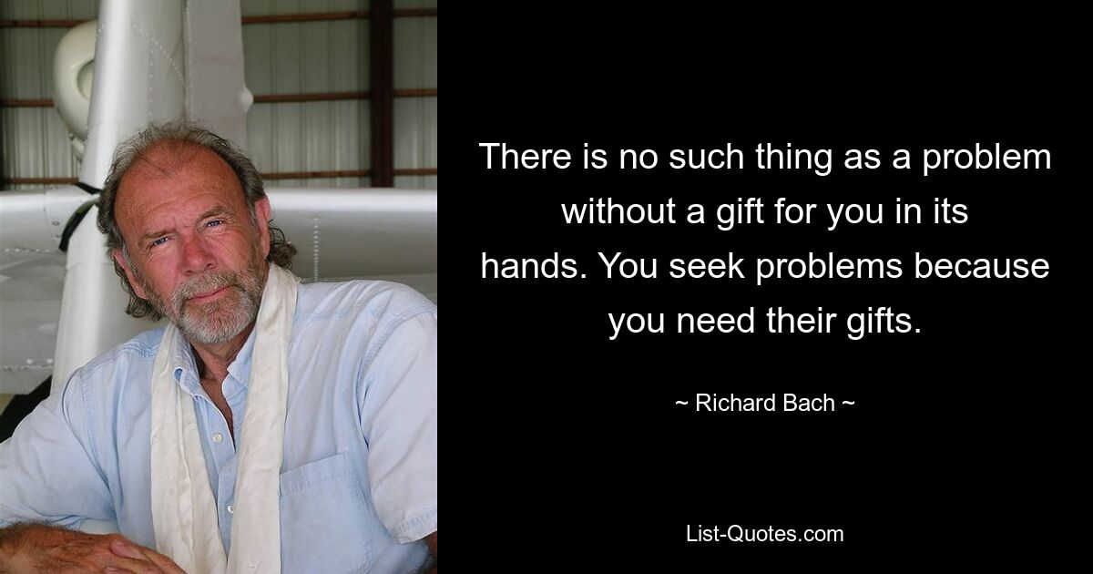 There is no such thing as a problem without a gift for you in its hands. You seek problems because you need their gifts. — © Richard Bach