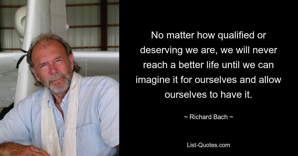 No matter how qualified or deserving we are, we will never reach a better life until we can imagine it for ourselves and allow ourselves to have it. — © Richard Bach