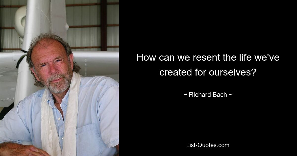 How can we resent the life we've created for ourselves? — © Richard Bach