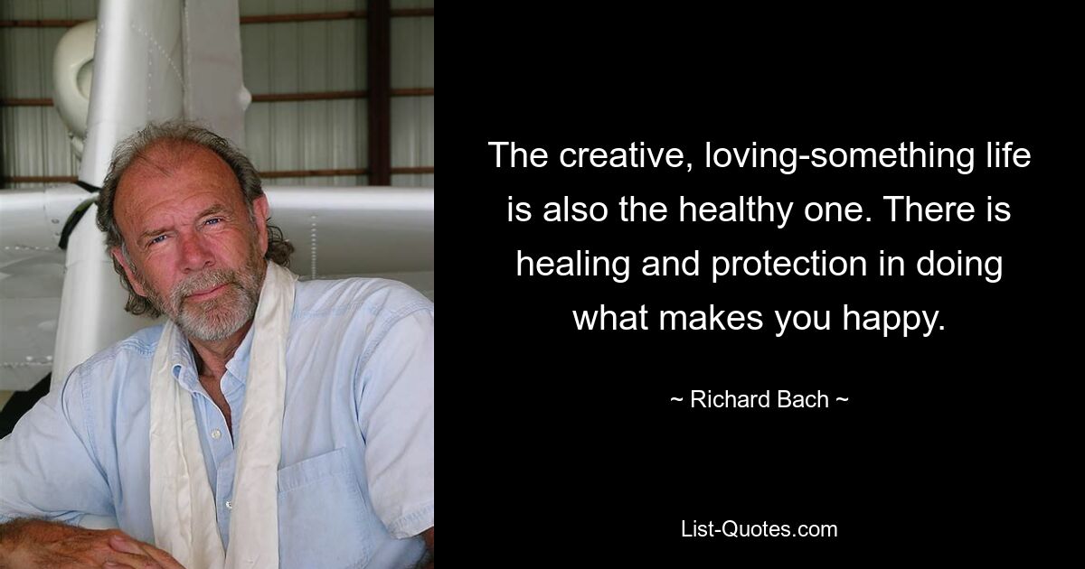 The creative, loving-something life is also the healthy one. There is healing and protection in doing what makes you happy. — © Richard Bach