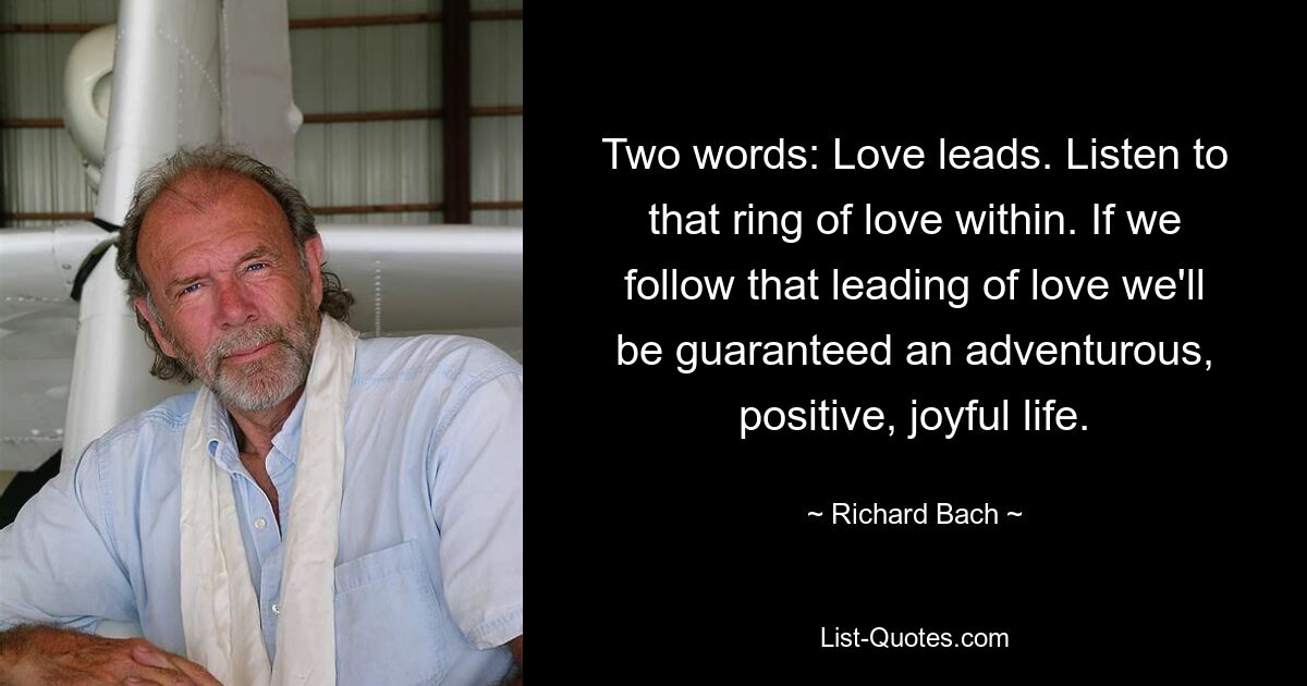 Two words: Love leads. Listen to that ring of love within. If we follow that leading of love we'll be guaranteed an adventurous, positive, joyful life. — © Richard Bach