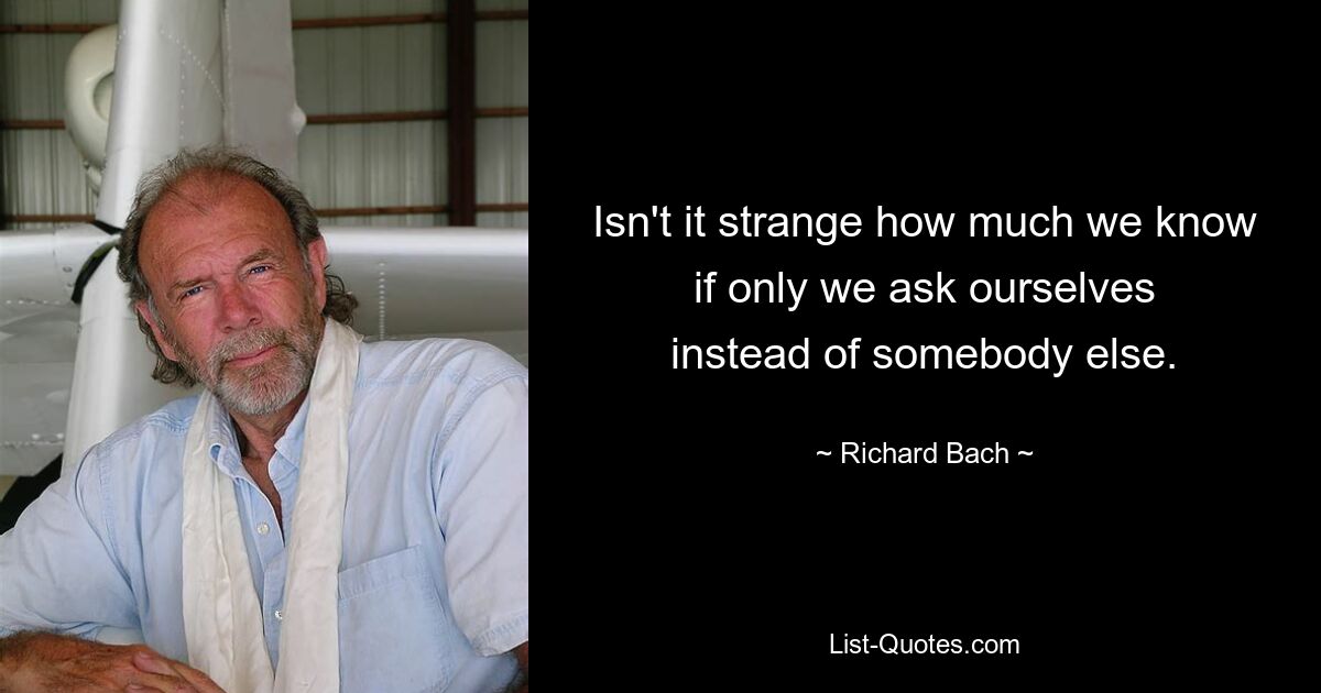 Isn't it strange how much we know
if only we ask ourselves
instead of somebody else. — © Richard Bach