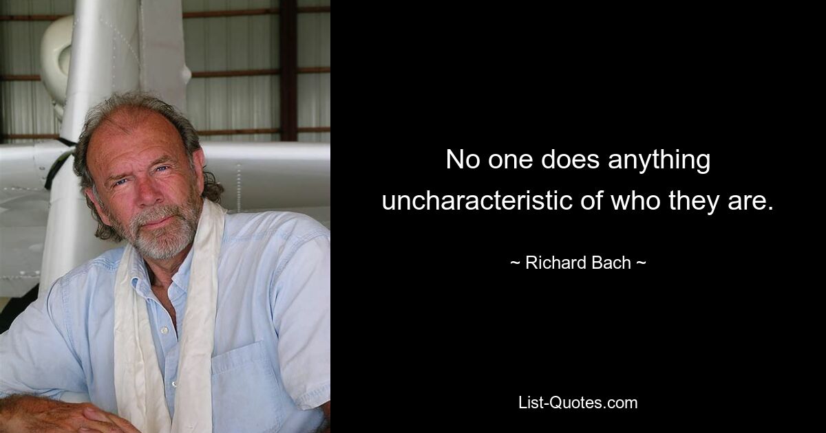 No one does anything uncharacteristic of who they are. — © Richard Bach