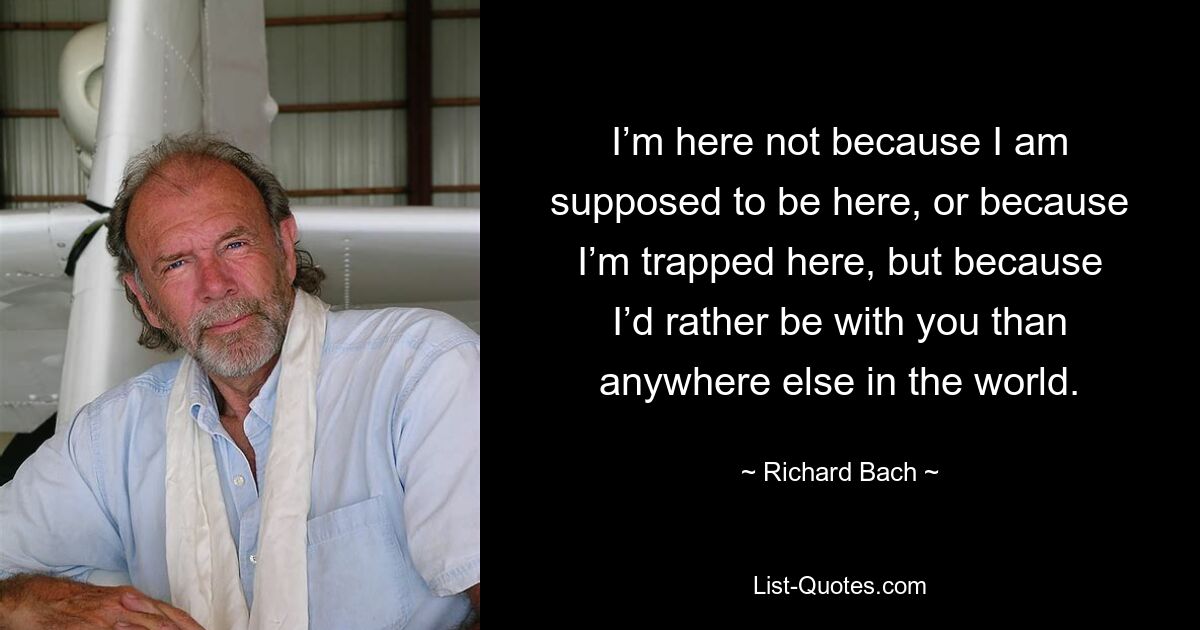 I’m here not because I am supposed to be here, or because I’m trapped here, but because I’d rather be with you than anywhere else in the world. — © Richard Bach