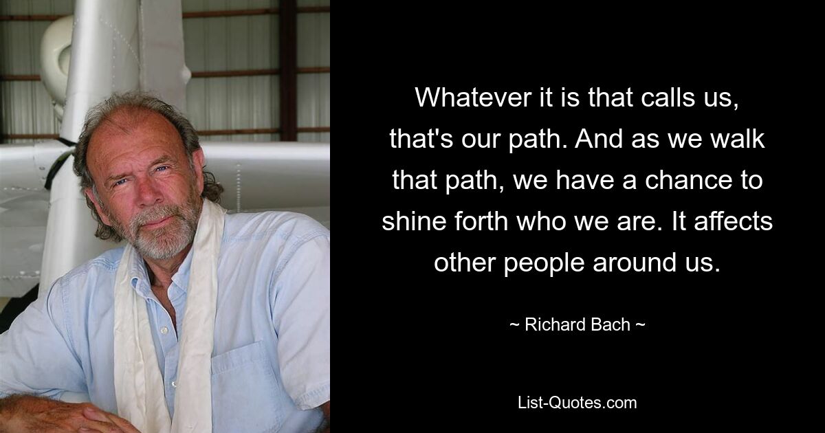 Whatever it is that calls us, that's our path. And as we walk that path, we have a chance to shine forth who we are. It affects other people around us. — © Richard Bach