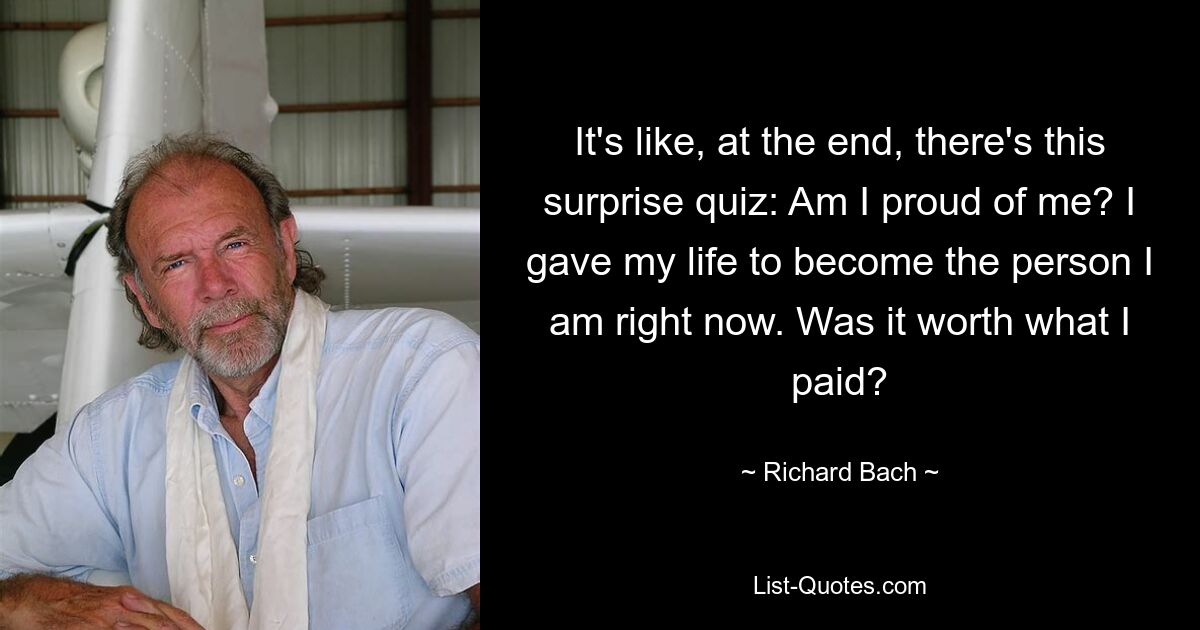 It's like, at the end, there's this surprise quiz: Am I proud of me? I gave my life to become the person I am right now. Was it worth what I paid? — © Richard Bach