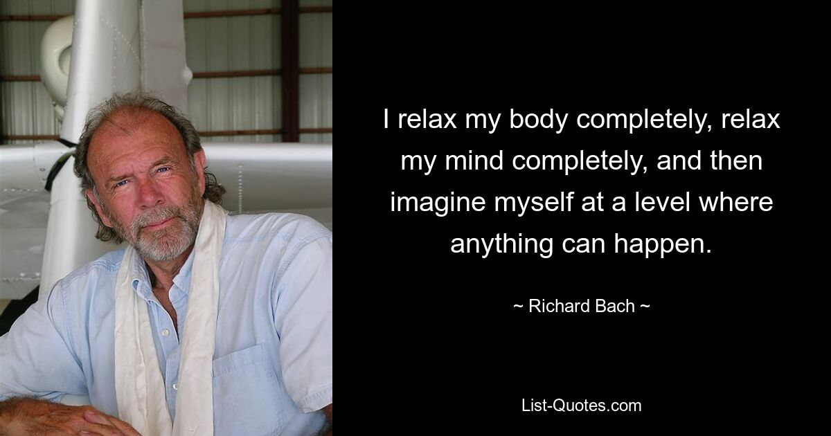 I relax my body completely, relax my mind completely, and then imagine myself at a level where anything can happen. — © Richard Bach