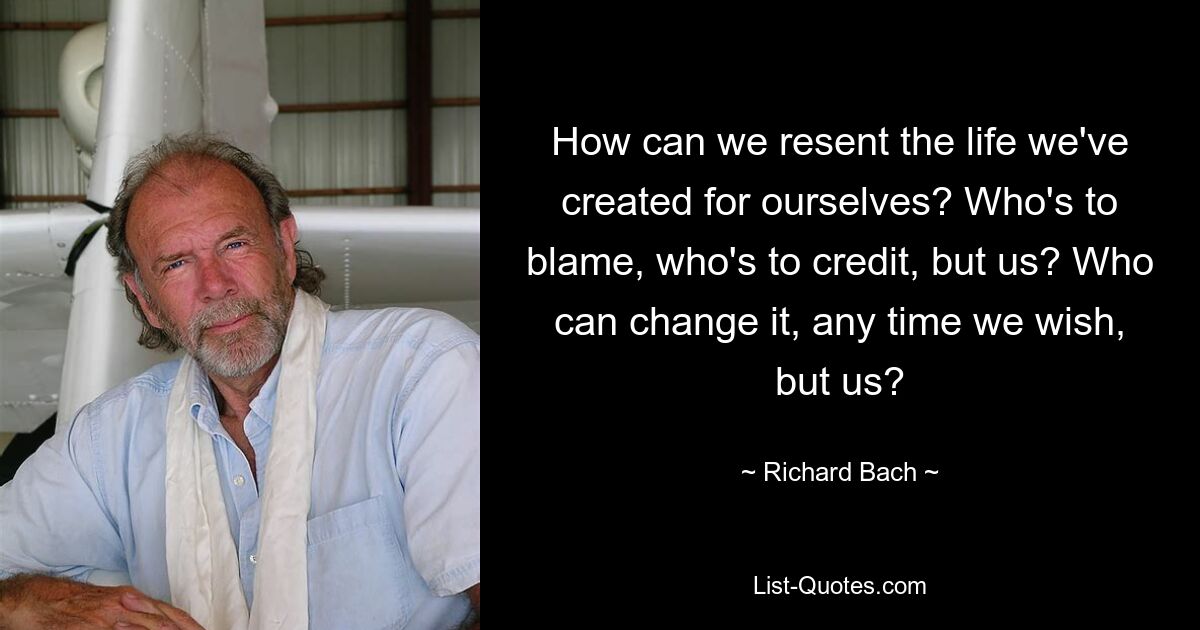 How can we resent the life we've created for ourselves? Who's to blame, who's to credit, but us? Who can change it, any time we wish, but us? — © Richard Bach