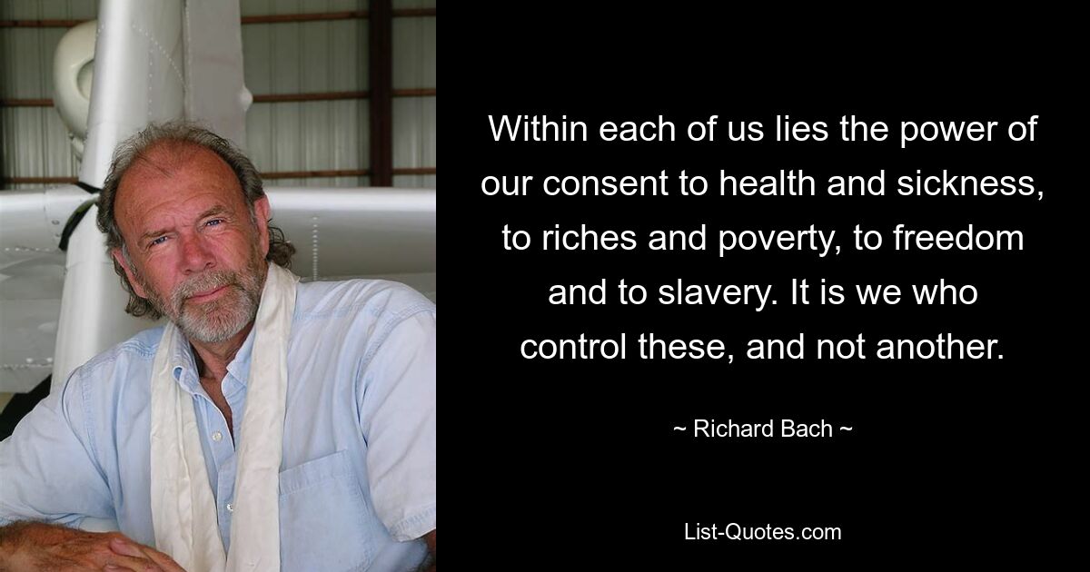 Within each of us lies the power of our consent to health and sickness, to riches and poverty, to freedom and to slavery. It is we who control these, and not another. — © Richard Bach