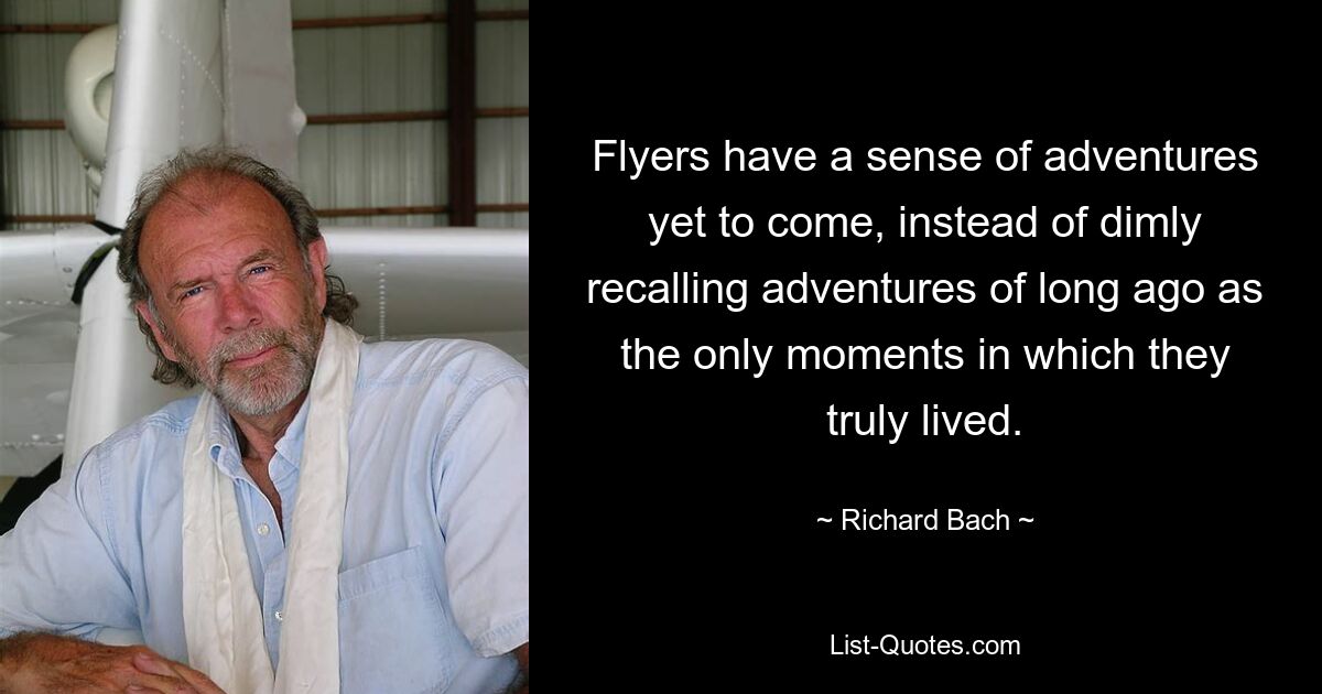 Flyers have a sense of adventures yet to come, instead of dimly recalling adventures of long ago as the only moments in which they truly lived. — © Richard Bach