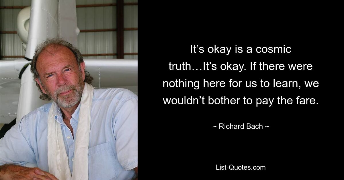 It’s okay is a cosmic truth…It’s okay. If there were nothing here for us to learn, we wouldn’t bother to pay the fare. — © Richard Bach