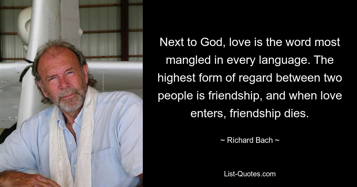 Next to God, love is the word most mangled in every language. The highest form of regard between two people is friendship, and when love enters, friendship dies. — © Richard Bach