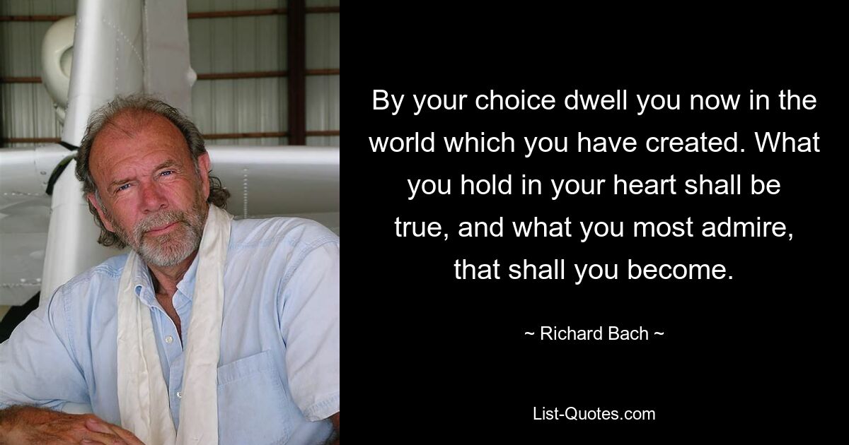 By your choice dwell you now in the world which you have created. What you hold in your heart shall be true, and what you most admire, that shall you become. — © Richard Bach