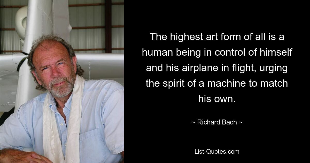 The highest art form of all is a human being in control of himself and his airplane in flight, urging the spirit of a machine to match his own. — © Richard Bach