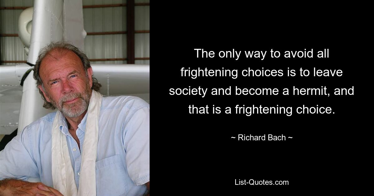 The only way to avoid all frightening choices is to leave society and become a hermit, and that is a frightening choice. — © Richard Bach