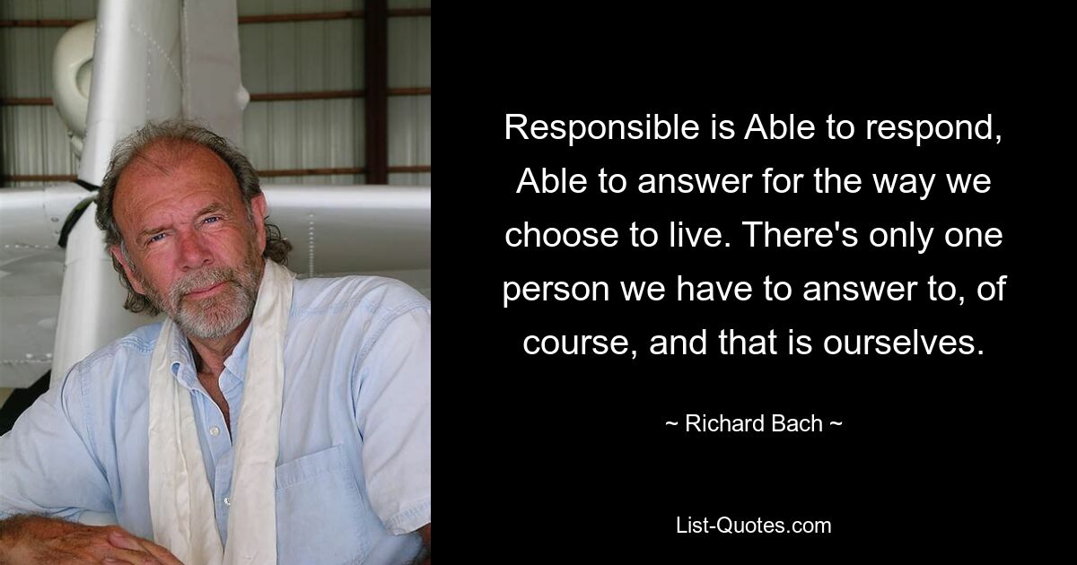 Responsible is Able to respond, Able to answer for the way we choose to live. There's only one person we have to answer to, of course, and that is ourselves. — © Richard Bach