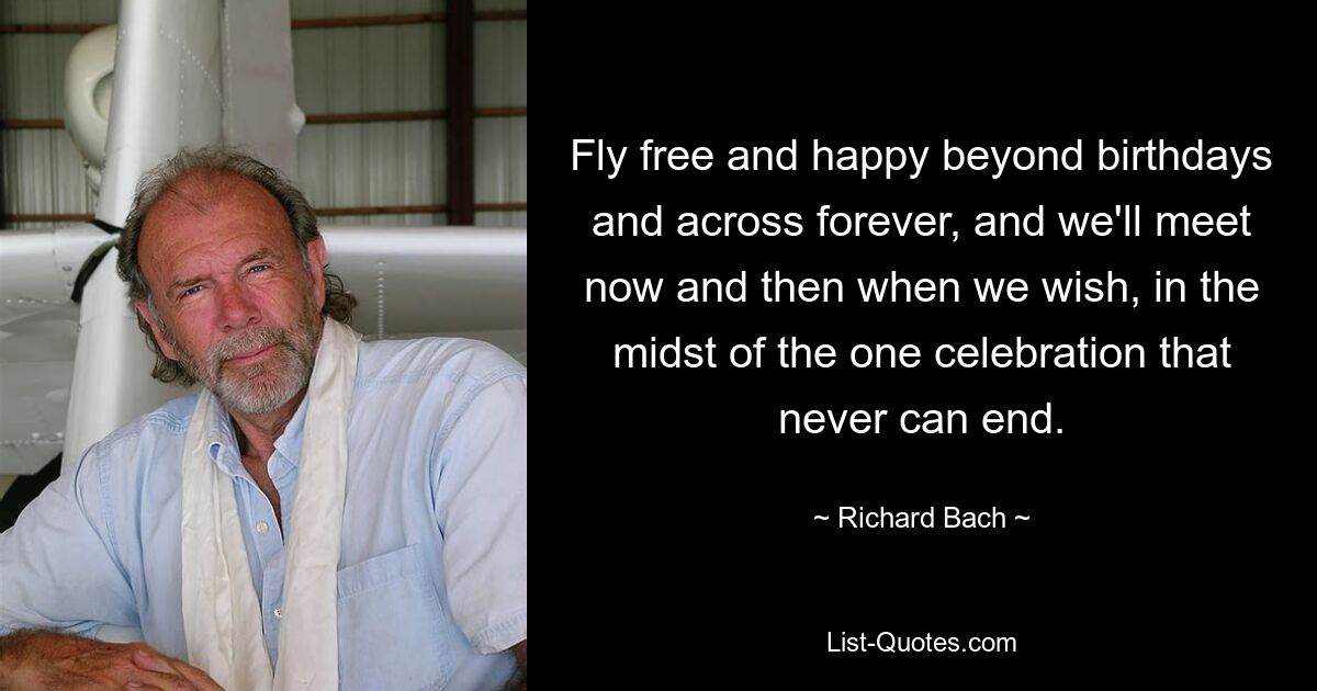 Fly free and happy beyond birthdays and across forever, and we'll meet now and then when we wish, in the midst of the one celebration that never can end. — © Richard Bach