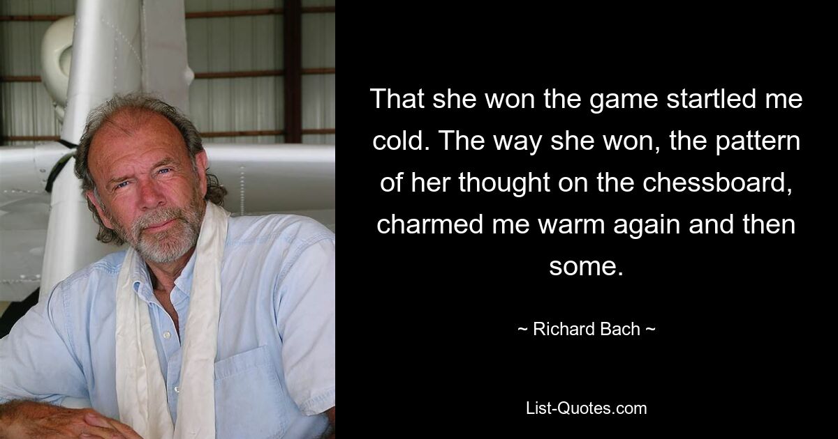 That she won the game startled me cold. The way she won, the pattern of her thought on the chessboard, charmed me warm again and then some. — © Richard Bach