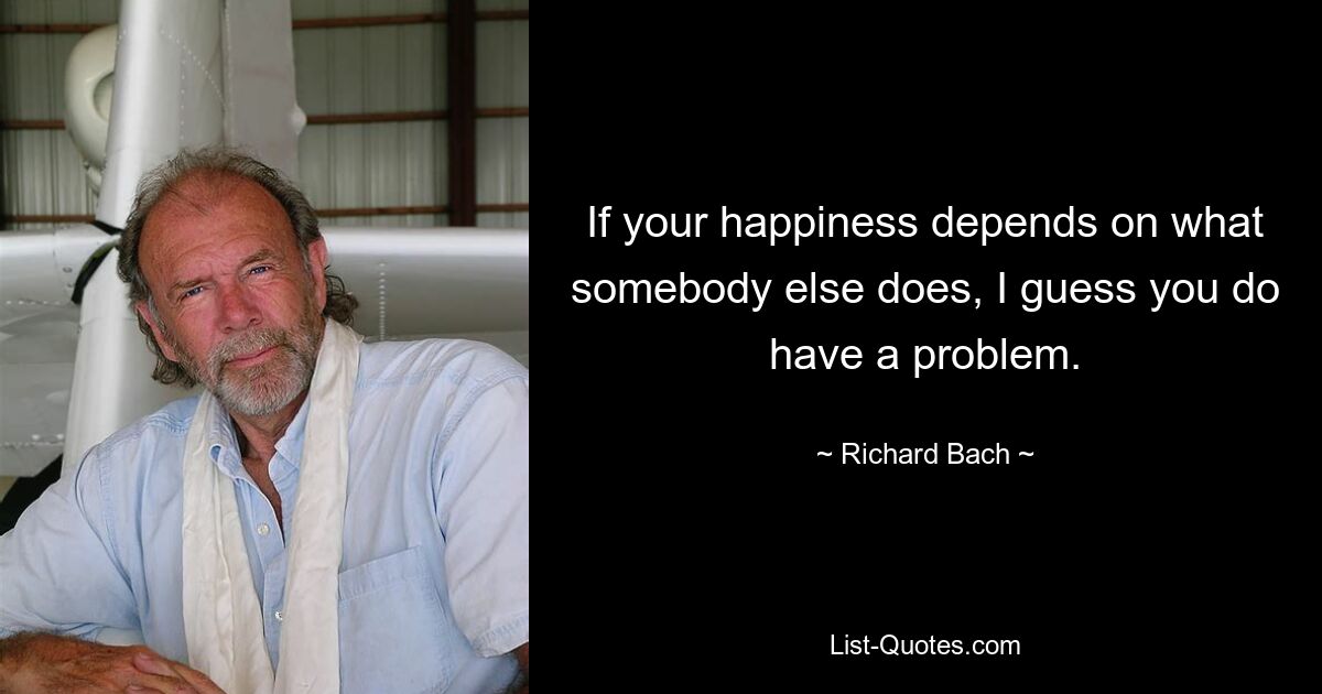 If your happiness depends on what somebody else does, I guess you do have a problem. — © Richard Bach