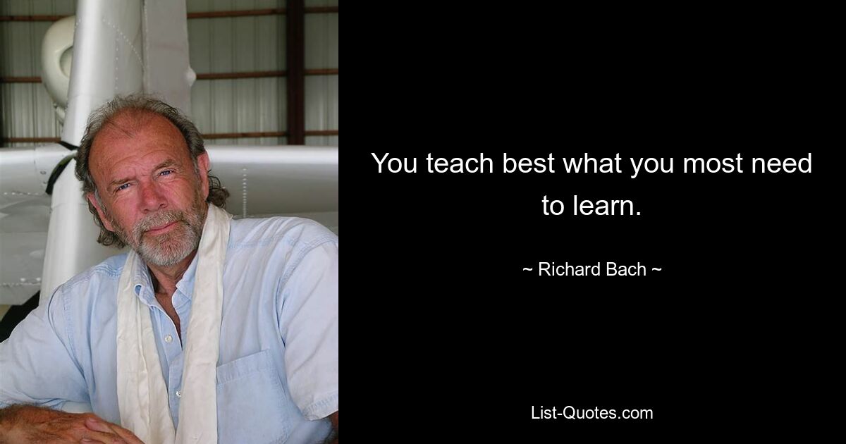 You teach best what you most need to learn. — © Richard Bach