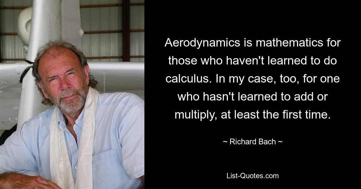 Aerodynamics is mathematics for those who haven't learned to do calculus. In my case, too, for one who hasn't learned to add or multiply, at least the first time. — © Richard Bach