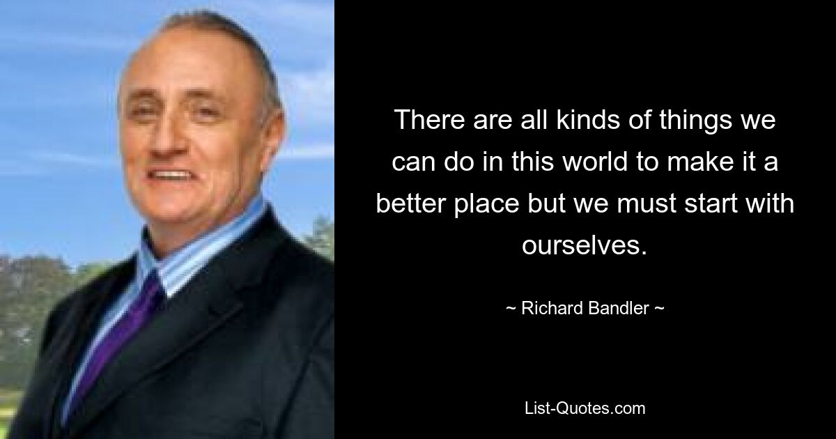 There are all kinds of things we can do in this world to make it a better place but we must start with ourselves. — © Richard Bandler