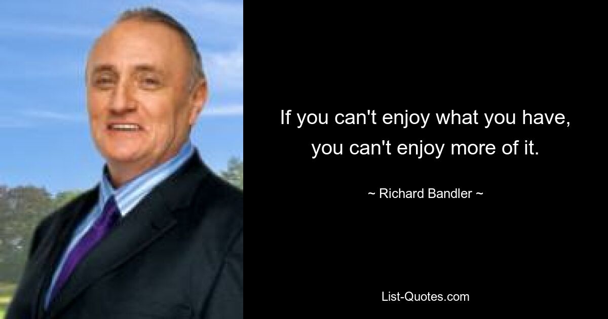 If you can't enjoy what you have, you can't enjoy more of it. — © Richard Bandler