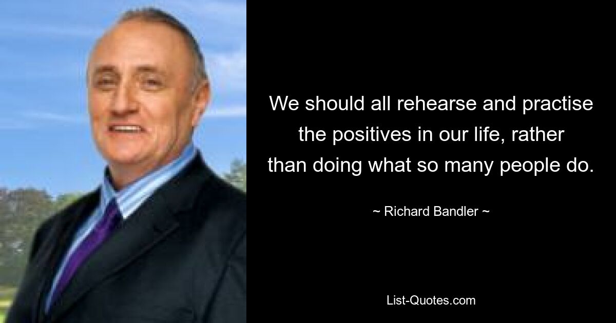 We should all rehearse and practise the positives in our life, rather than doing what so many people do. — © Richard Bandler