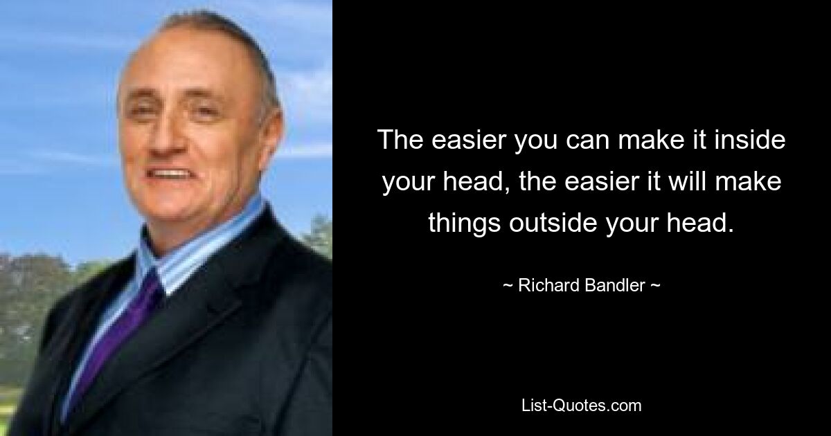 The easier you can make it inside your head, the easier it will make things outside your head. — © Richard Bandler