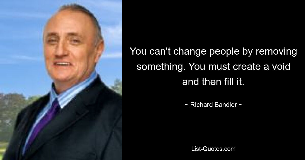 You can't change people by removing something. You must create a void and then fill it. — © Richard Bandler