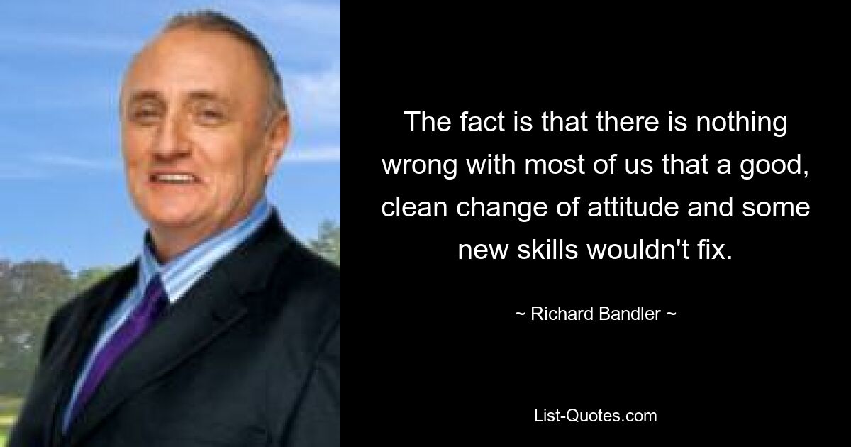 The fact is that there is nothing wrong with most of us that a good, clean change of attitude and some new skills wouldn't fix. — © Richard Bandler