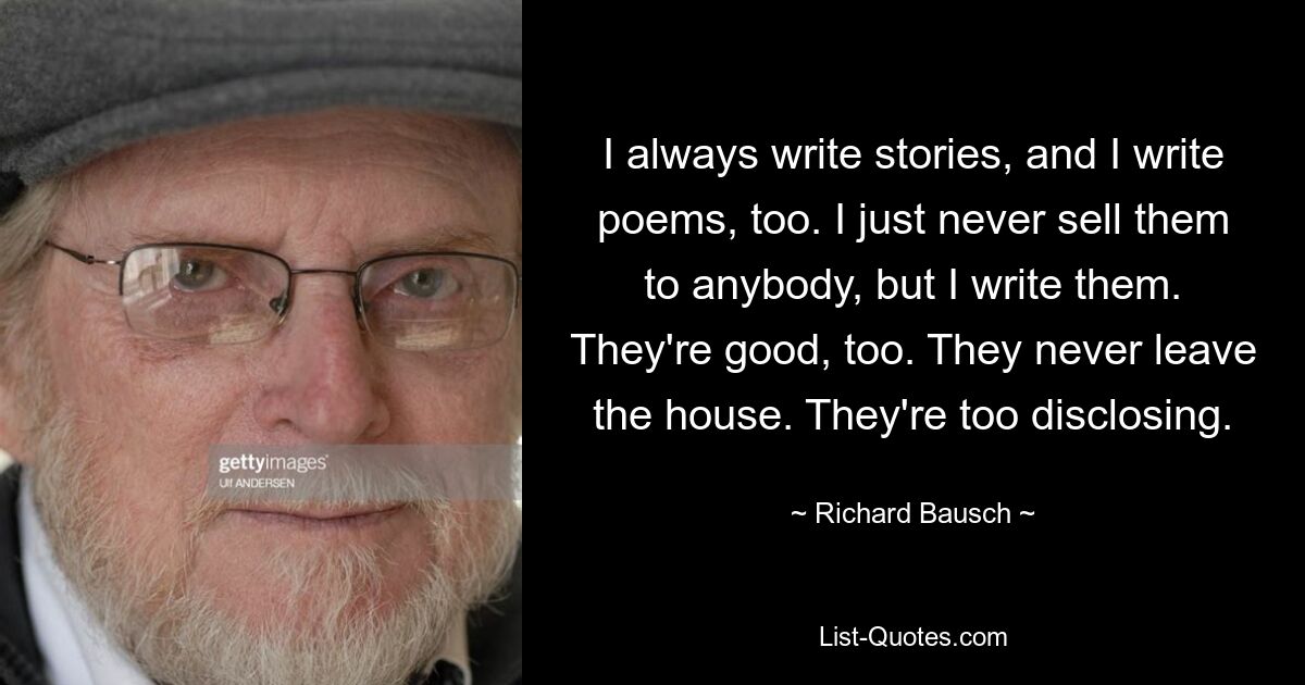 I always write stories, and I write poems, too. I just never sell them to anybody, but I write them. They're good, too. They never leave the house. They're too disclosing. — © Richard Bausch