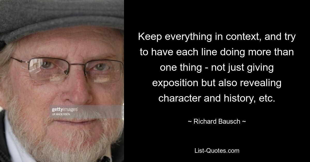 Keep everything in context, and try to have each line doing more than one thing - not just giving exposition but also revealing character and history, etc. — © Richard Bausch