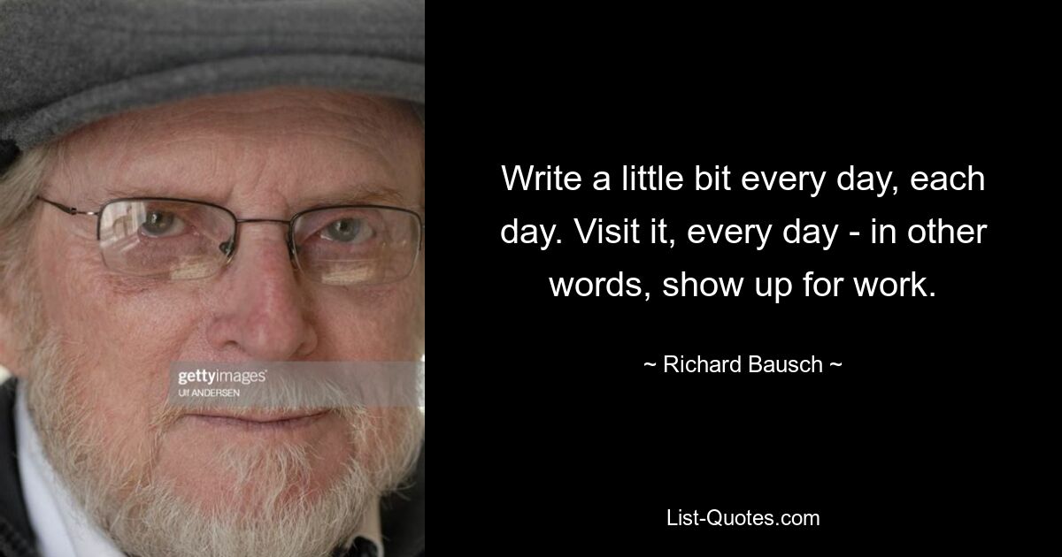 Write a little bit every day, each day. Visit it, every day - in other words, show up for work. — © Richard Bausch