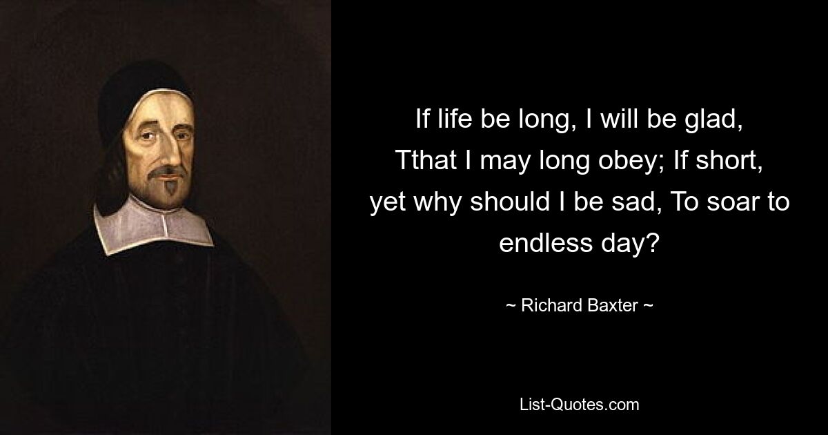 If life be long, I will be glad, Tthat I may long obey; If short, yet why should I be sad, To soar to endless day? — © Richard Baxter