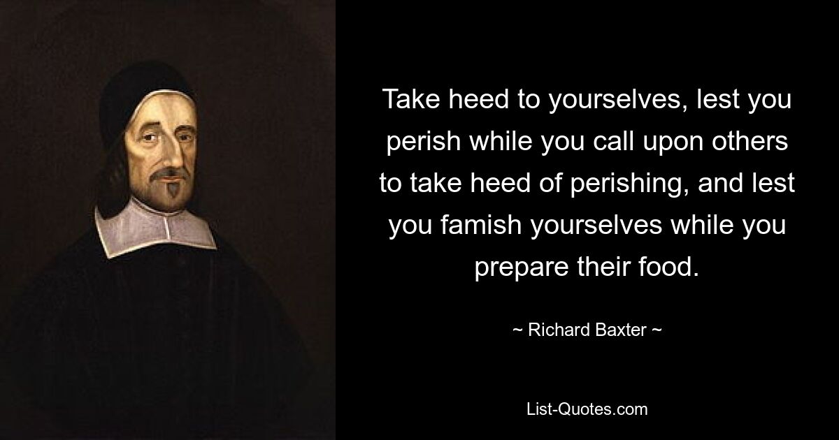 Take heed to yourselves, lest you perish while you call upon others to take heed of perishing, and lest you famish yourselves while you prepare their food. — © Richard Baxter