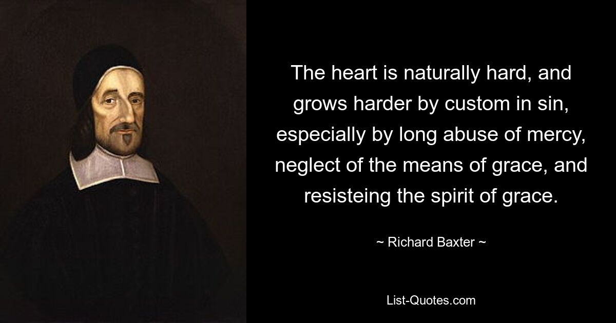 The heart is naturally hard, and grows harder by custom in sin, especially by long abuse of mercy, neglect of the means of grace, and resisteing the spirit of grace. — © Richard Baxter