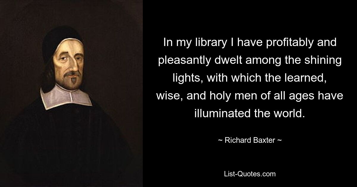 In my library I have profitably and pleasantly dwelt among the shining lights, with which the learned, wise, and holy men of all ages have illuminated the world. — © Richard Baxter