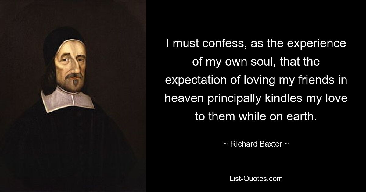 I must confess, as the experience of my own soul, that the expectation of loving my friends in heaven principally kindles my love to them while on earth. — © Richard Baxter