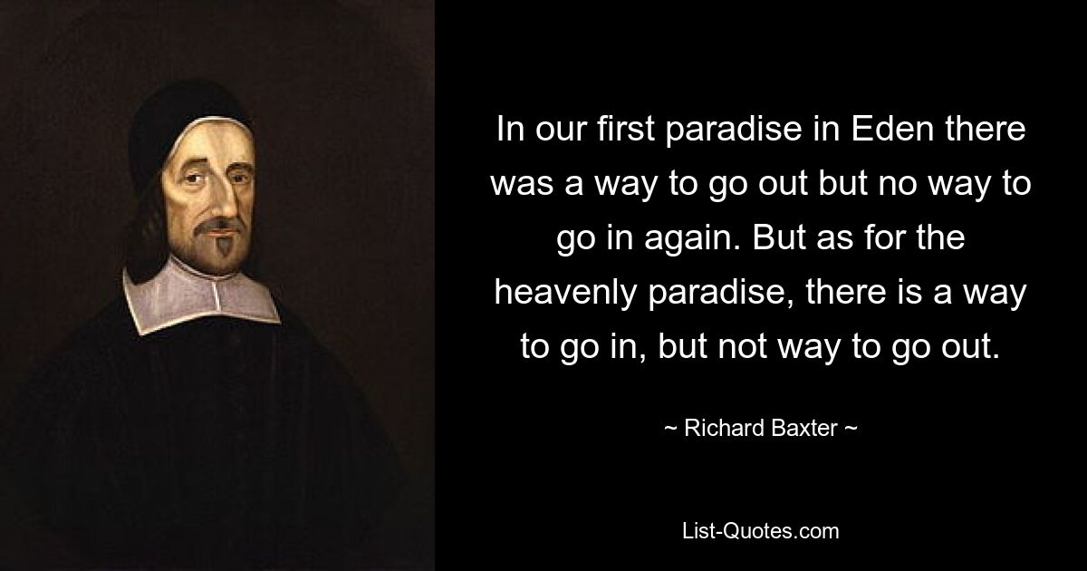 In our first paradise in Eden there was a way to go out but no way to go in again. But as for the heavenly paradise, there is a way to go in, but not way to go out. — © Richard Baxter